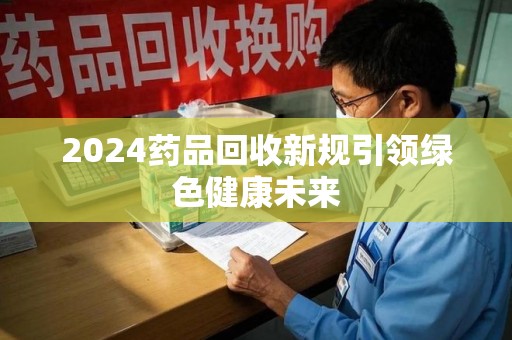 宁德2024药品回收新规引领绿色健康未来