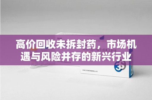 宁德高价回收未拆封药，市场机遇与风险并存的新兴行业