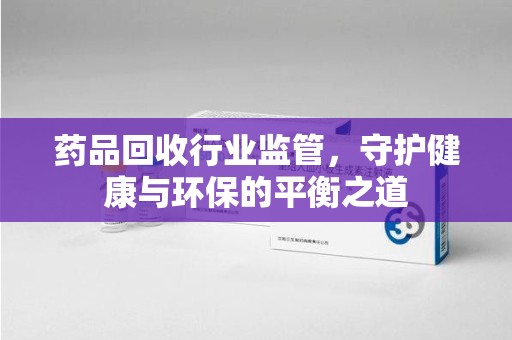宁德药品回收行业监管，守护健康与环保的平衡之道
