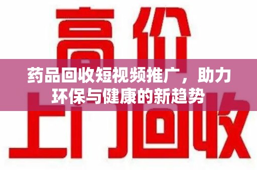 宁德药品回收短视频推广，助力环保与健康的新趋势