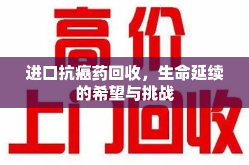 宁德进口抗癌药回收，生命延续的希望与挑战