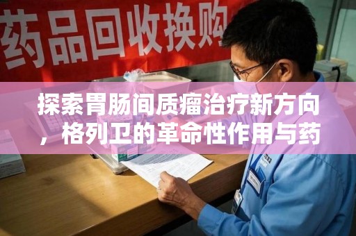 宁德探索胃肠间质瘤治疗新方向，格列卫的革命性作用与药物回收的意义