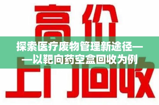 宁德探索医疗废物管理新途径——以靶向药空盒回收为例