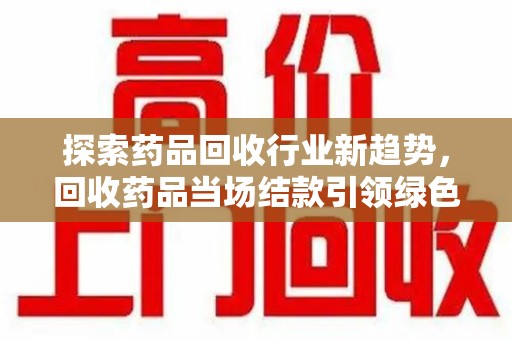 宁德探索药品回收行业新趋势，回收药品当场结款引领绿色经济浪潮