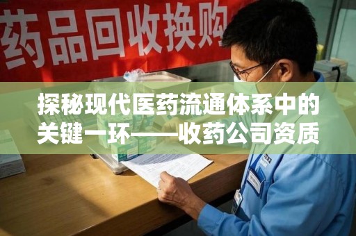 宁德探秘现代医药流通体系中的关键一环——收药公司资质查询与规范管理