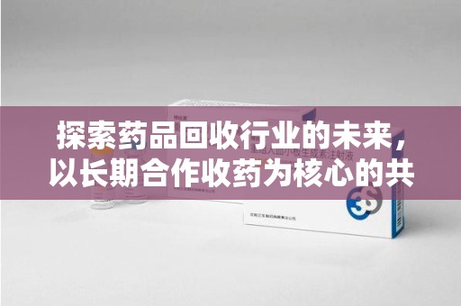 宁德探索药品回收行业的未来，以长期合作收药为核心的共赢模式