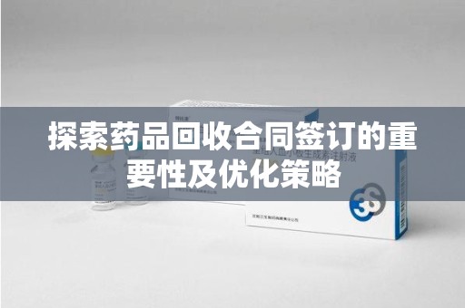 宁德探索药品回收合同签订的重要性及优化策略