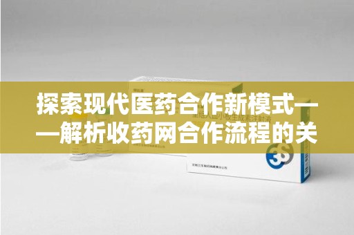 宁德探索现代医药合作新模式——解析收药网合作流程的关键要素
