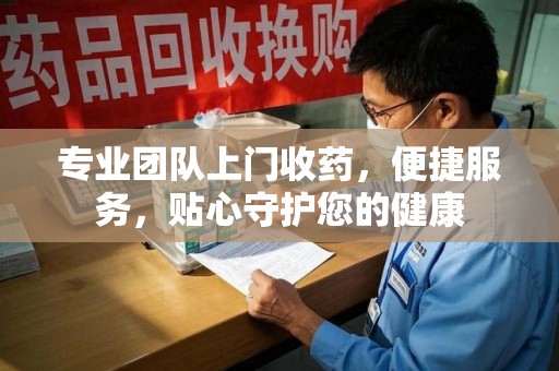 宁德专业团队上门收药，便捷服务，贴心守护您的健康