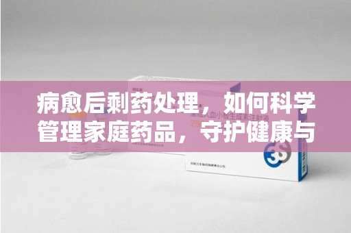 宁德病愈后剩药处理，如何科学管理家庭药品，守护健康与环境