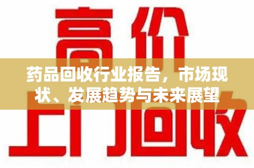 宁德药品回收行业报告，市场现状、发展趋势与未来展望