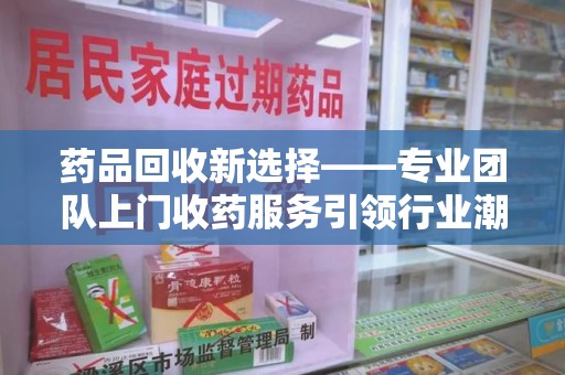 宁德药品回收新选择——专业团队上门收药服务引领行业潮流