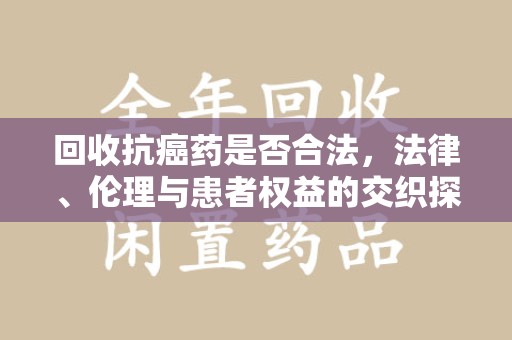 宁德回收抗癌药是否合法，法律、伦理与患者权益的交织探讨