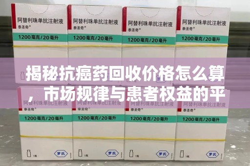 宁德揭秘抗癌药回收价格怎么算，市场规律与患者权益的平衡点