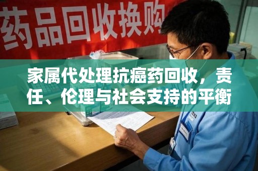 宁德家属代处理抗癌药回收，责任、伦理与社会支持的平衡