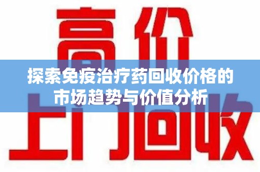 宁德探索免疫治疗药回收价格的市场趋势与价值分析