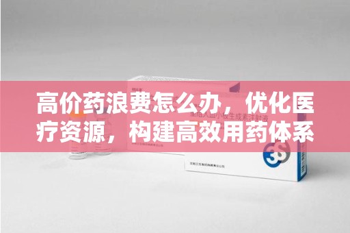 宁德高价药浪费怎么办，优化医疗资源，构建高效用药体系