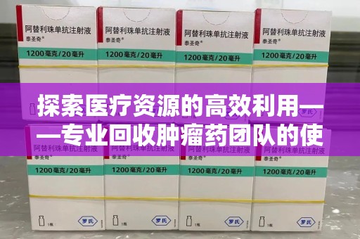 宁德探索医疗资源的高效利用——专业回收肿瘤药团队的使命与实践