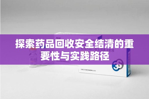 宁德探索药品回收安全结清的重要性与实践路径