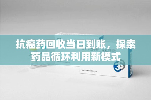宁德抗癌药回收当日到账，探索药品循环利用新模式