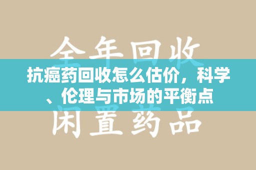 宁德抗癌药回收怎么估价，科学、伦理与市场的平衡点