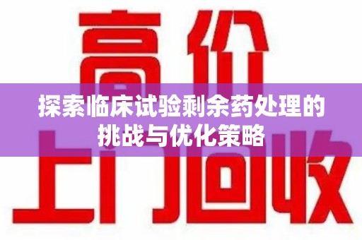 宁德探索临床试验剩余药处理的挑战与优化策略