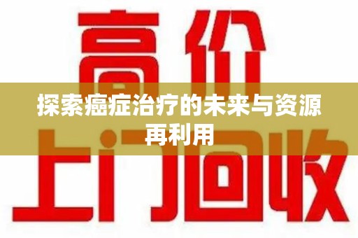 宁德探索癌症治疗的未来与资源再利用
