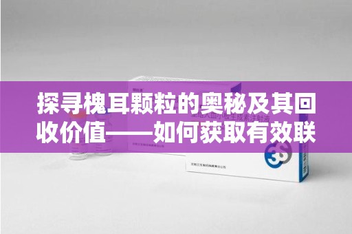 宁德探寻槐耳颗粒的奥秘及其回收价值——如何获取有效联系方式