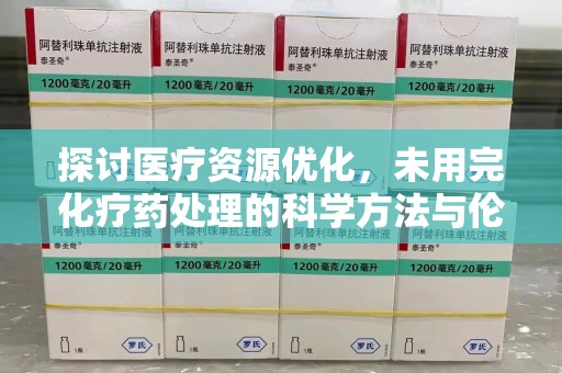 宁德探讨医疗资源优化，未用完化疗药处理的科学方法与伦理考量